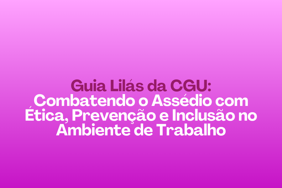 Guia Lilás da CGU: Combatendo o Assédio com Ética, Prevenção e Inclusão no Ambiente de Trabalho